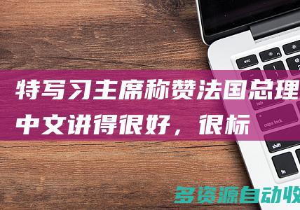 特写｜习主席称赞法国总理中文“讲得很好，很标准”