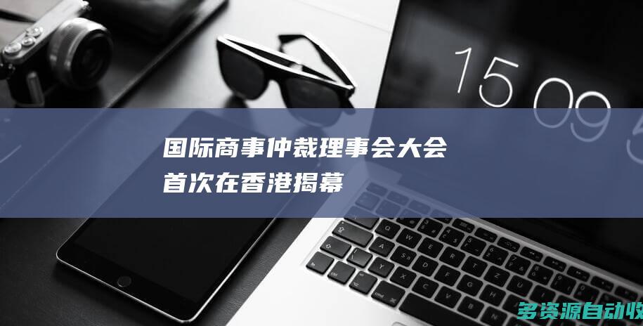 国际商事仲裁理事会大会首次在香港揭幕