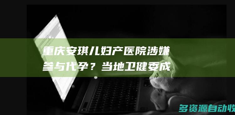 重庆安琪儿妇产医院涉嫌参与代孕？当地卫健委成