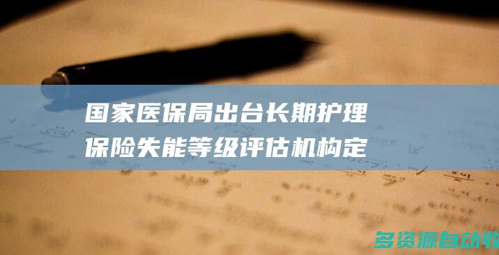 国家医保局出台长期护理保险失能等级评估机构定