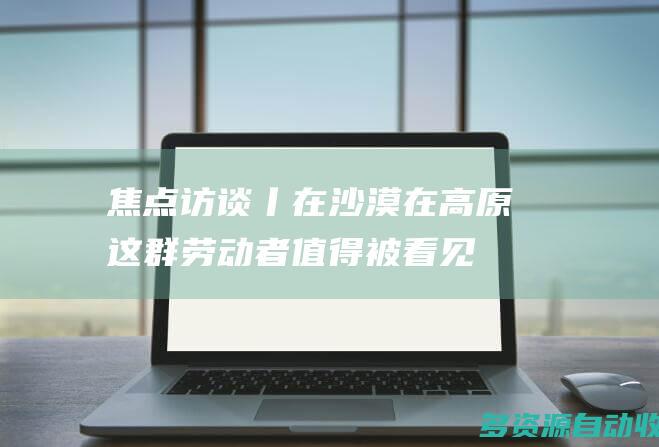焦点访谈丨在沙漠、在高原 这群劳动者值得被看见