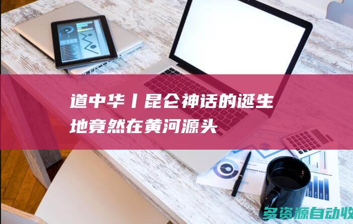 道中华丨昆仑神话的诞生地竟然在黄河源头！
