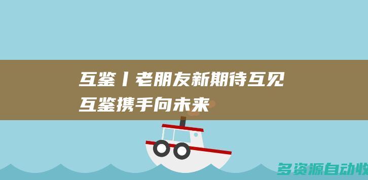 互鉴丨老朋友新期待互见互鉴携手向未来