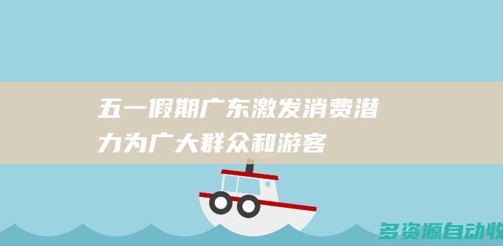 “五一”假期广东激发消费潜力 为广大群众和游客提供“文旅大餐”