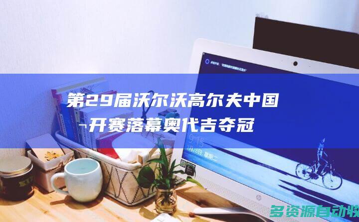 第29届沃尔沃高尔夫中国公开赛落幕 奥代吉夺冠