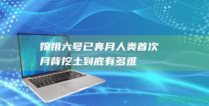 嫦娥六号已奔月 人类首次月背“挖土”到底有多难？