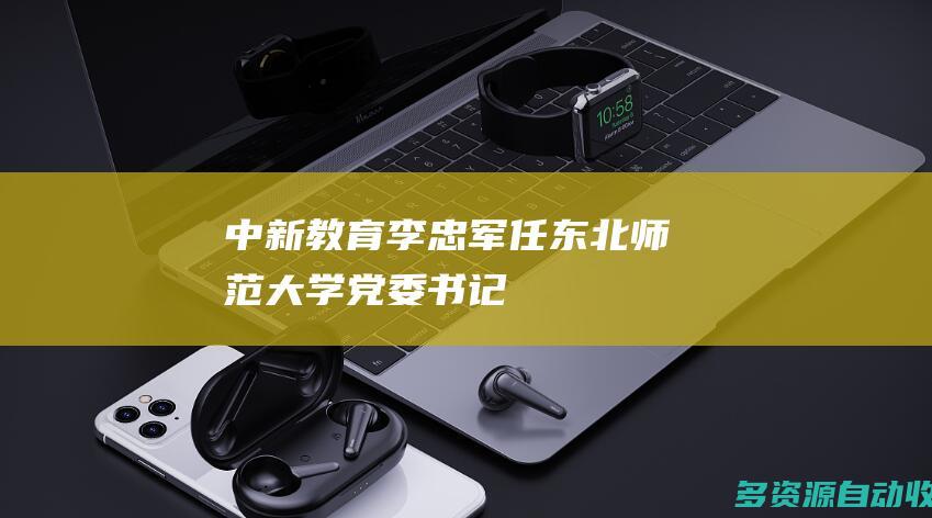 中新教育李忠军任东北师范大学党委书记