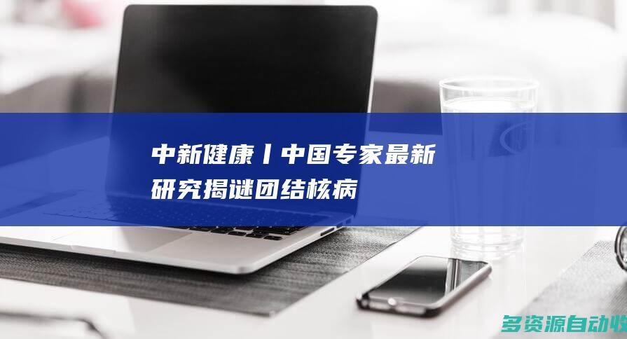 中新健康丨中国专家最新研究揭谜团结核病