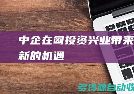 “中企在匈投资兴业带来全新的机遇”
