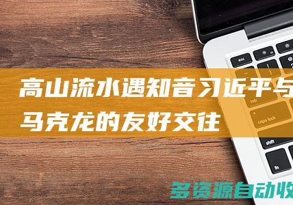 高山流水遇知音习近平与马克龙的友好交往