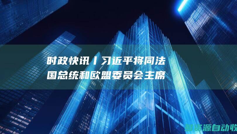 时政快讯丨习近平将同法国总统和欧盟委员会主席举行中法欧领导人三方会晤