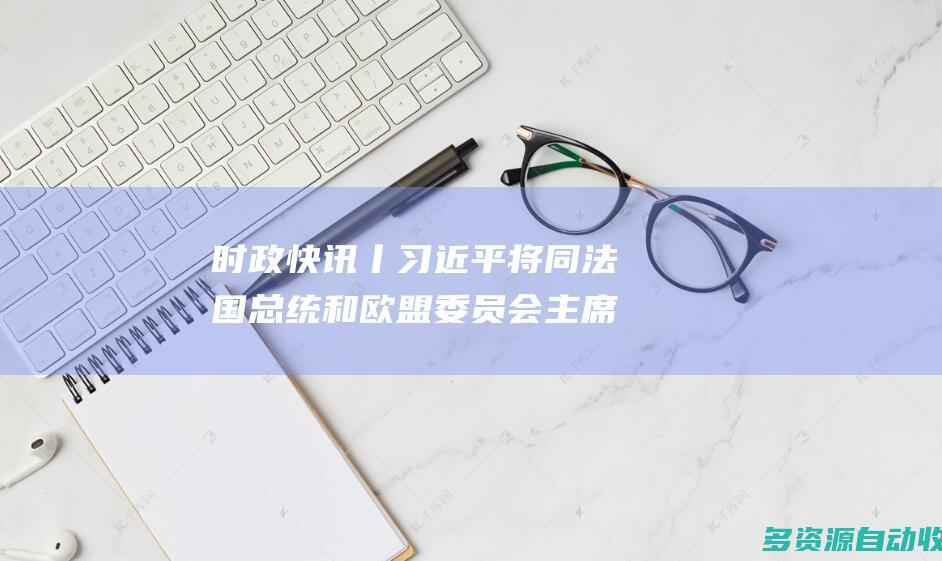 时政快讯丨习近平将同法国总统和欧盟委员会主席举行中法欧领导人三方会晤