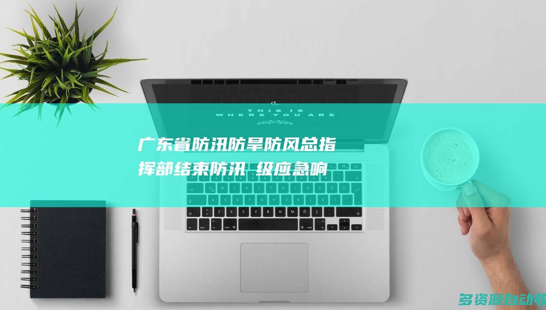 广东省防汛防旱防风总指挥部结束防汛Ⅳ级应急响