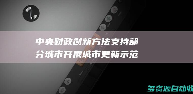 中央财政创新方法支持部分城市开展城市更新示范工作