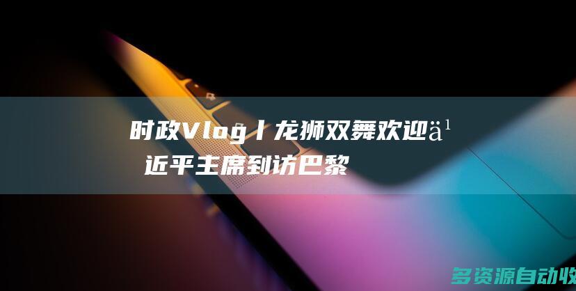 时政Vlog丨龙狮双舞 欢迎习近平主席到访巴黎