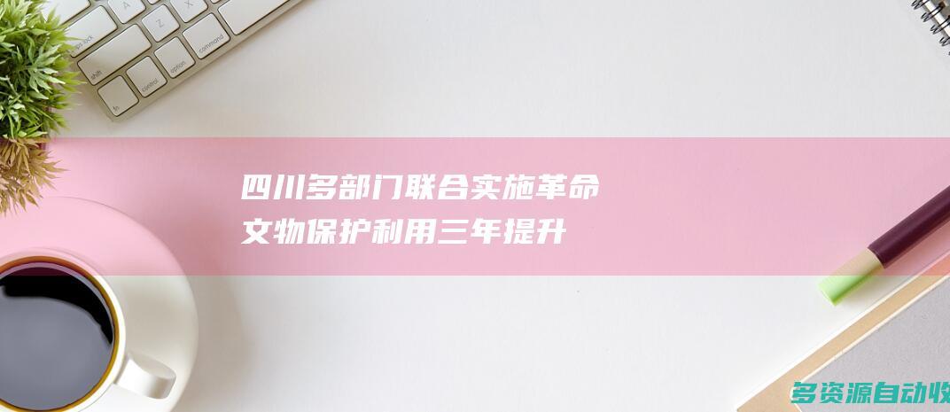 四川：多部门联合实施革命文物保护利用三年提升行动