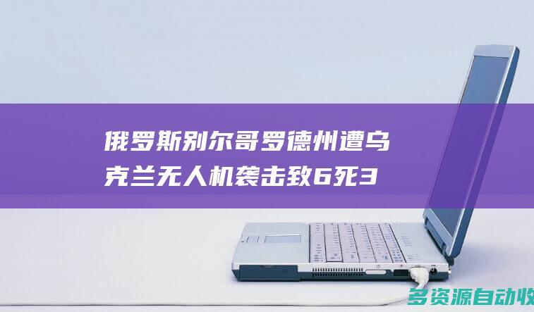 俄罗斯别尔哥罗德州遭乌克兰无人机袭击致6死35伤