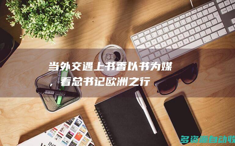 当外交遇上书香以书为媒，看总书记欧洲之行
