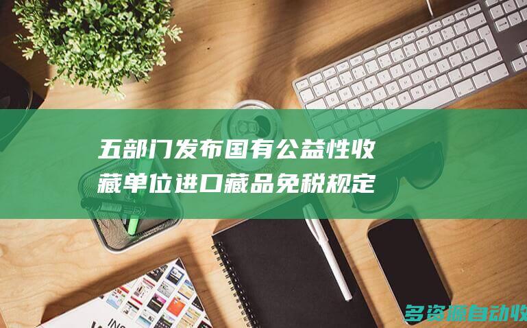 五部门发布国有公益性收藏单位进口藏品免税规定