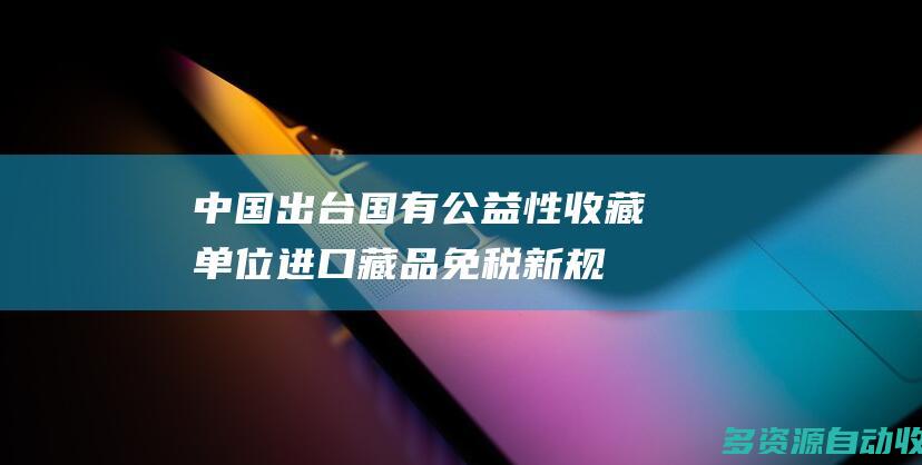 中国出台国有公益性收藏单位进口藏品免税新规