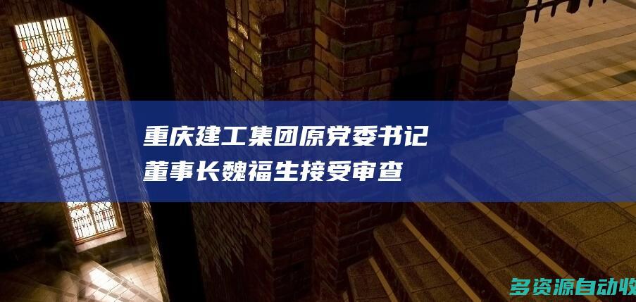 重庆建工集团原党委书记、董事长魏福生接受审查调查
