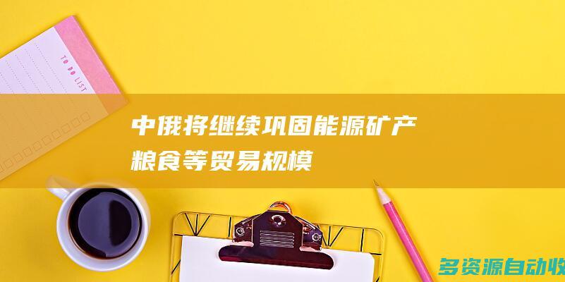 中俄将继续巩固能源矿产粮食等贸易规模