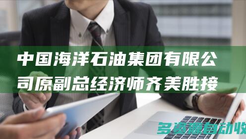 中国海洋石油集团有限公司原副总经济师齐美胜接