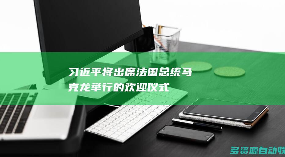 习近平将出席法国总统马克龙举行的欢迎仪式