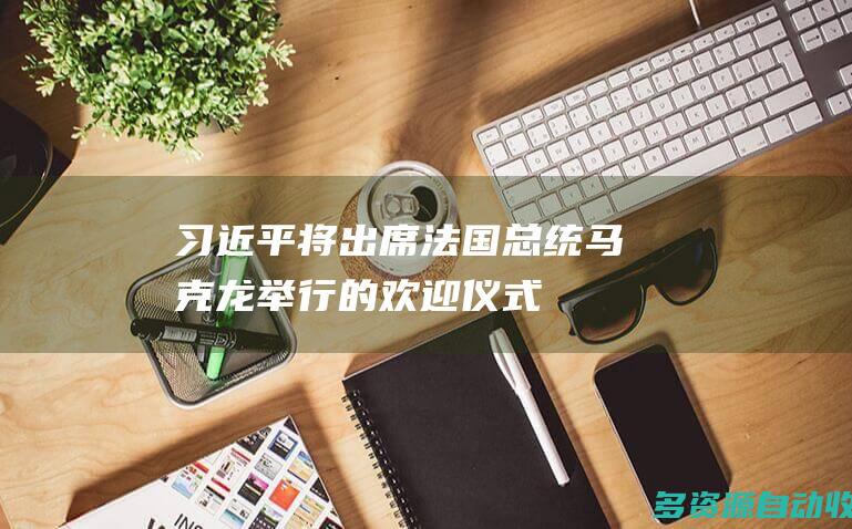 习近平将出席法国总统马克龙举行的欢迎仪式