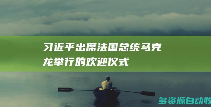 习近平出席法国总统马克龙举行的欢迎仪式