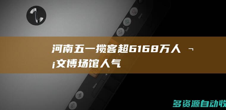 河南五一揽客超6168万人次文博场馆人气