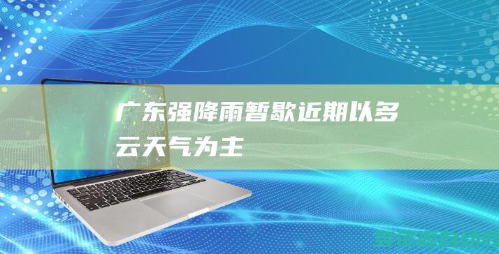 广东强降雨暂歇近期以多云天气为主
