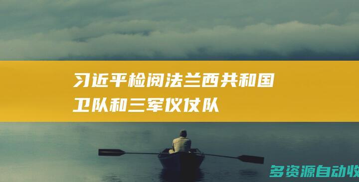 习近平检阅法兰西共和国卫队和三军仪仗队