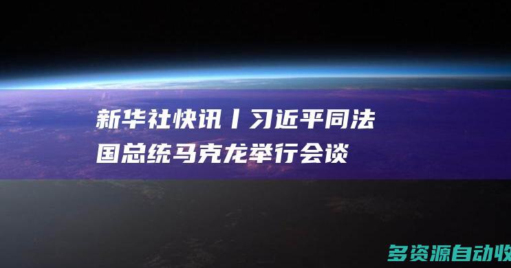新华社快讯丨习近平同法国总统马克龙举行会谈