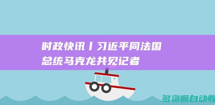 时政快讯丨习近平同法国总统马克龙共见记者
