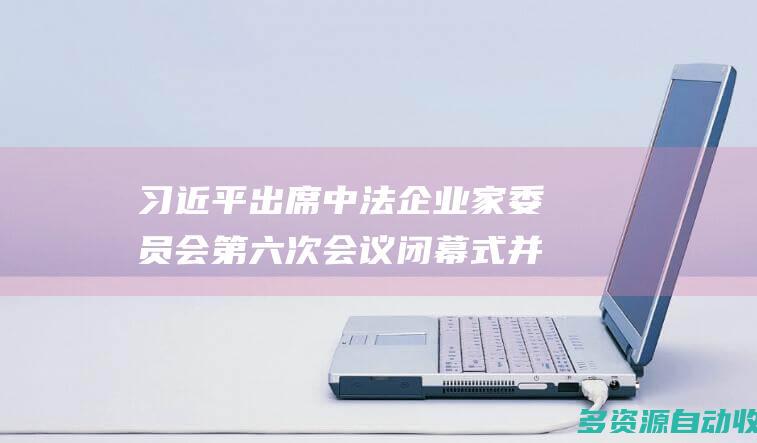习近平出席中法企业家委员会第六次会议闭幕式并致辞