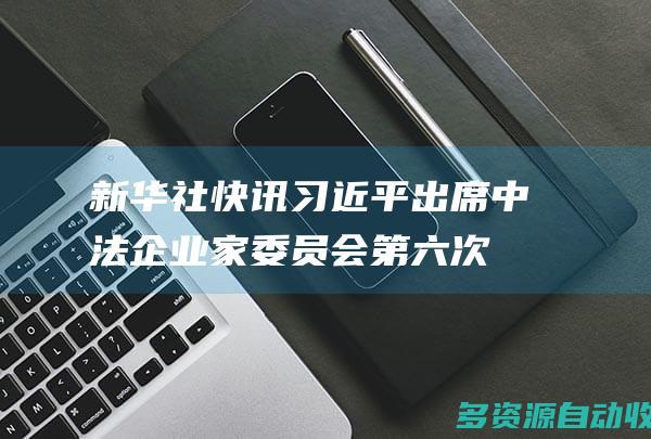 新华社快讯习近平出席中法企业家委员会第六次