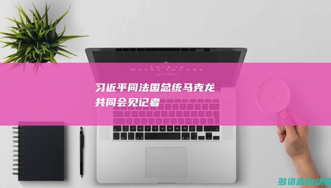 习近平同法国总统马克龙共同会见记者