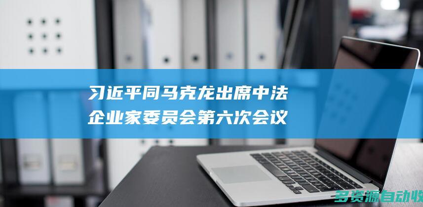 习近平同马克龙出席中法企业家委员会第六次会议闭幕式并致辞