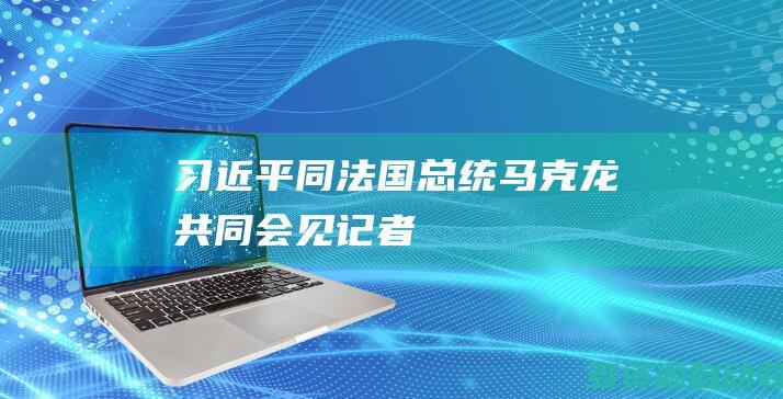习近平同法国总统马克龙共同会见记者