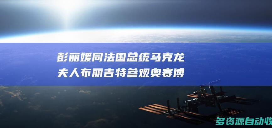 彭丽媛同法国总统马克龙夫人布丽吉特参观奥赛博