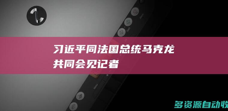 习近平同法国总统马克龙共同会见记者