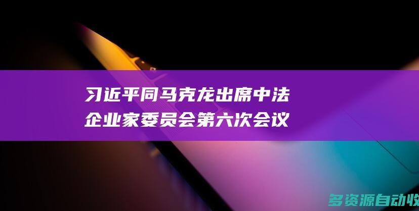 习近平同马克龙出席中法企业家委员会第六次会议闭幕式并致辞