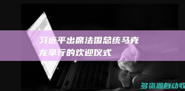 习近平出席法国总统马克龙举行的欢迎仪式