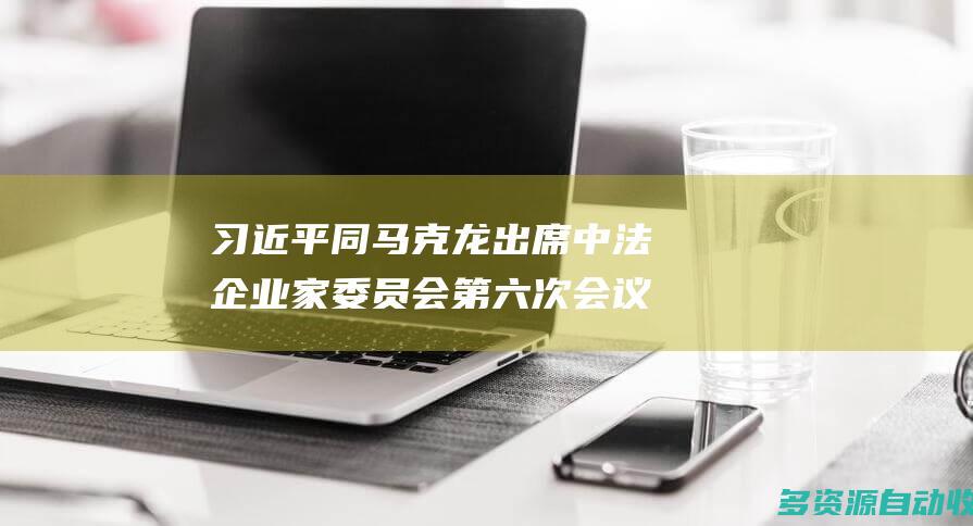 习近平同马克龙出席中法企业家委员会第六次会议闭幕式并致辞