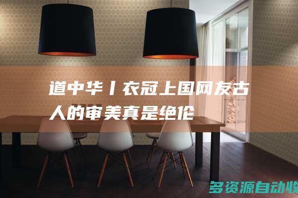 道中华丨衣冠上国网友古人的审美真是绝伦