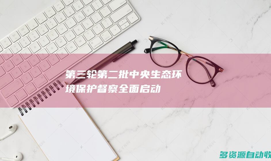 第三轮第二批中央生态环境保护督察全面启动