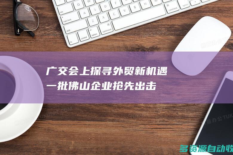 广交会上探寻外贸新机遇一批佛山企业抢先出击