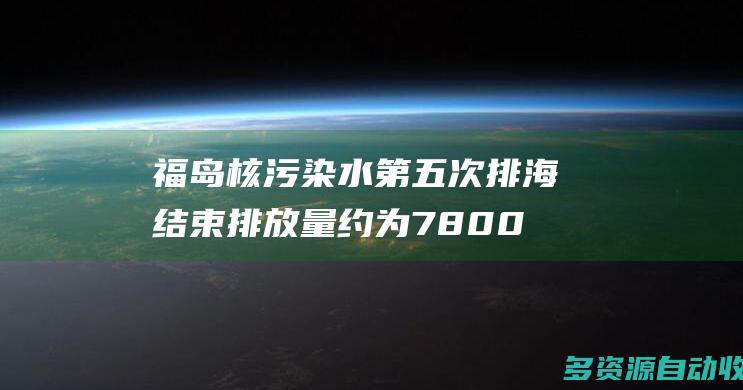 福岛核污染水第五次排海结束排放量约为7800