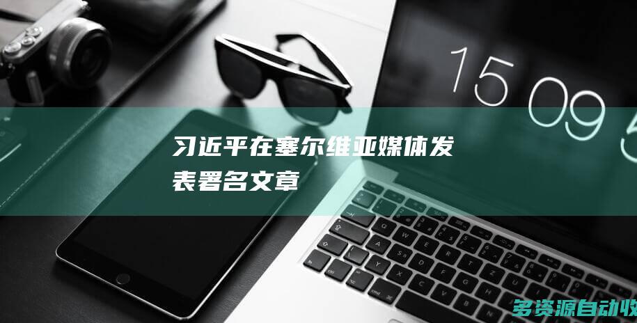 习近平在塞尔维亚媒体发表署名文章